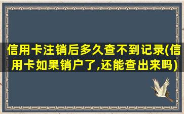 信用卡注销后多久查不到记录(信用卡如果销户了,还能查出来吗)