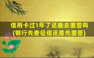 信用卡过1年了还能去面签吗(银行先查征信还是先面签)