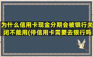 为什么信用卡现金分期会被银行关闭不能用(停信用卡需要去银行吗)