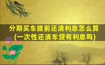 分期买车提前还清利息怎么算(一次性还清车贷有利息吗)