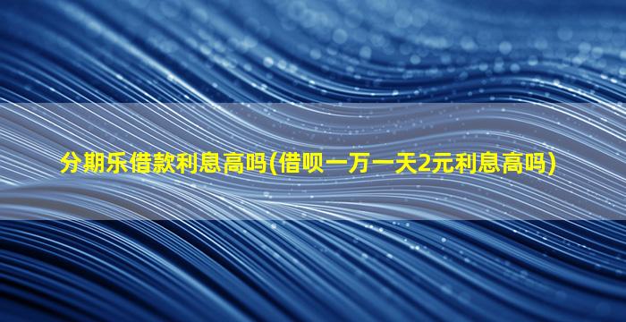 分期乐借款利息高吗(借呗一万一天2元利息高吗)