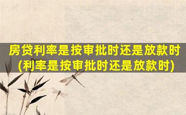 房贷利率是按审批时还是放款时(利率是按审批时还是放款时)