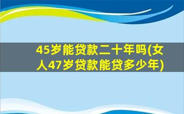 45岁能贷款二十年吗(女人47岁贷款能贷多少年)