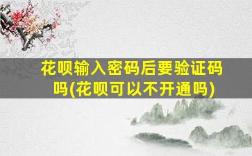 花呗输入密码后要验证码吗(花呗可以不开通吗)