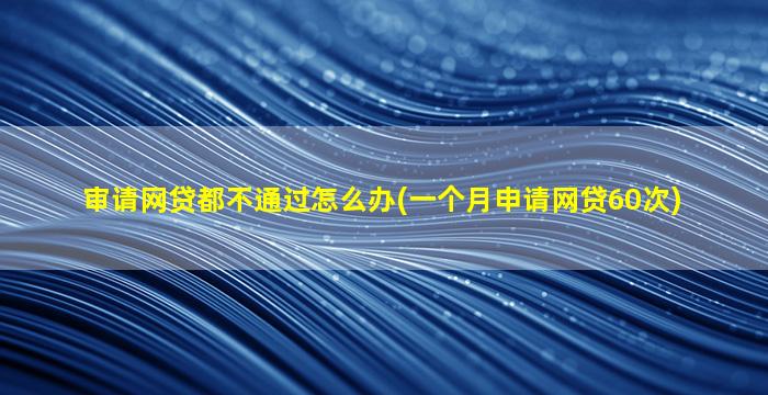 审请网贷都不通过怎么办(一个月申请网贷60次)