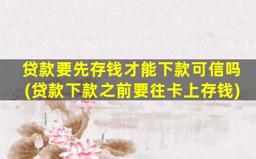 贷款要先存钱才能下款可信吗(贷款下款之前要往卡上存钱)