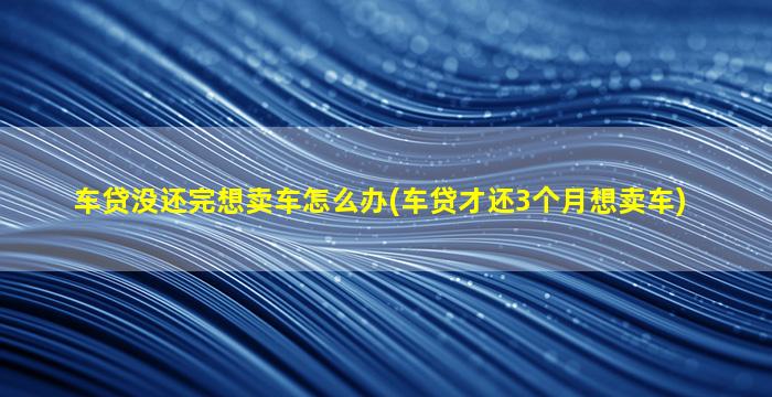 车贷没还完想卖车怎么办(车贷才还3个月想卖车)