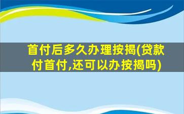 首付后多久办理按揭(贷款付首付,还可以办按揭吗)