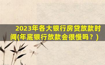 2023年各大银行房贷放款时间(年底银行放款会很慢吗？)