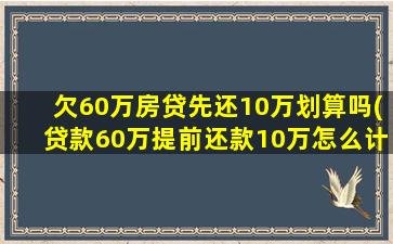 欠60万房贷先还10万划算吗(贷款60万提前还款10万怎么计算)