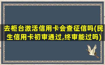 去柜台激活信用卡会查征信吗(民生信用卡初审通过,终审能过吗)