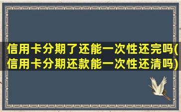 信用卡分期了还能一次性还完吗(信用卡分期还款能一次性还清吗)