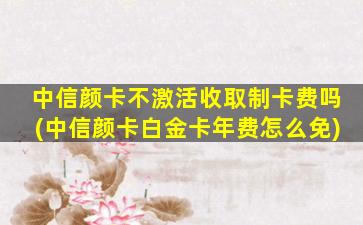 中信颜卡不激活收取制卡费吗(中信颜卡白金卡年费怎么免)