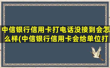 中信银行信用卡打电话没接到会怎么样(中信银行信用卡会给单位打电话吗)
