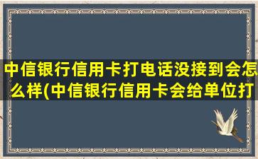 中信银行信用卡打电话没接到会怎么样(中信银行信用卡会给单位打电话吗)