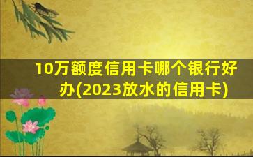 10万额度信用卡哪个银行好办(2023放水的信用卡)