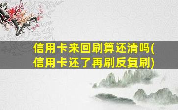 信用卡来回刷算还清吗(信用卡还了再刷反复刷)