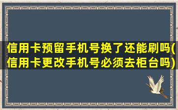 信用卡预留手机号换了还能刷吗(信用卡更改手机号必须去柜台吗)