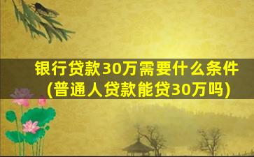 银行贷款30万需要什么条件(普通人贷款能贷30万吗)