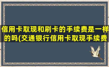 信用卡取现和刷卡的手续费是一样的吗(交通银行信用卡取现手续费及利息)