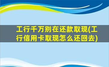 工行千万别在还款取现(工行信用卡取现怎么还回去)