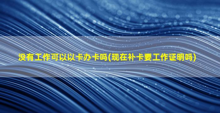 没有工作可以以卡办卡吗(现在补卡要工作证明吗)