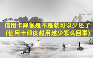 信用卡降额是不是就可以少还了(信用卡额度越用越少怎么回事)