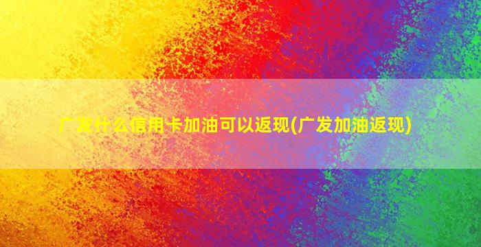 广发什么信用卡加油可以返现(广发加油返现)