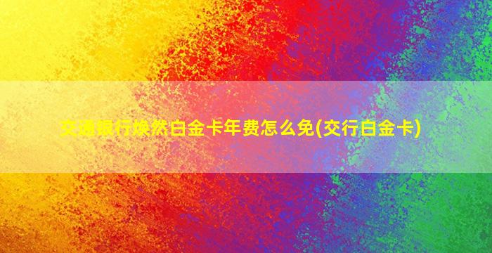 交通银行焕然白金卡年费怎么免(交行白金卡)