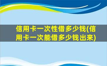 信用卡一次性借多少钱(信用卡一次能借多少钱出来)