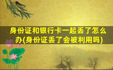 身份证和银行卡一起丢了怎么办(身份证丢了会被利用吗)