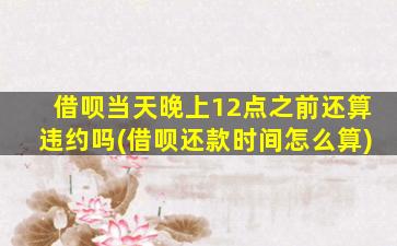 借呗当天晚上12点之前还算违约吗(借呗还款时间怎么算)