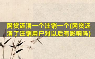 网贷还清一个注销一个(网贷还清了注销用户对以后有影响吗)