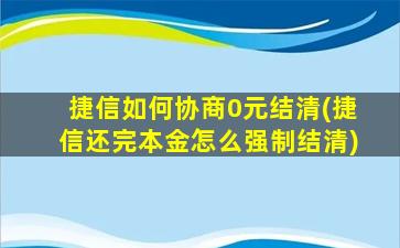 捷信如何协商0元结清(捷信还完本金怎么强制结清)