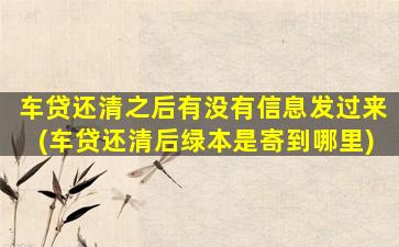 车贷还清之后有没有信息发过来(车贷还清后绿本是寄到哪里)