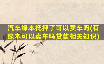 汽车绿本抵押了可以卖车吗(有绿本可以卖车吗贷款相关知识)