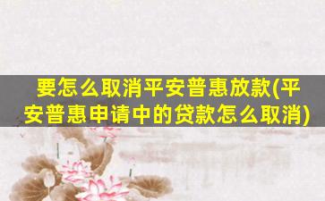 要怎么取消平安普惠放款(平安普惠申请中的贷款怎么取消)