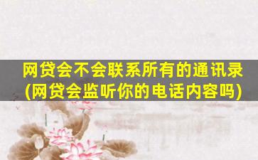 网贷会不会联系所有的通讯录(网贷会监听你的电话内容吗)