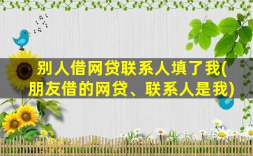 别人借网贷联系人填了我(朋友借的网贷、联系人是我)