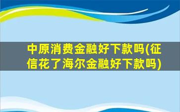 中原消费金融好下款吗(征信花了海尔金融好下款吗)