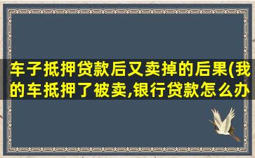 车子抵押贷款后又卖掉的后果(我的车抵押了被卖,银行贷款怎么办)