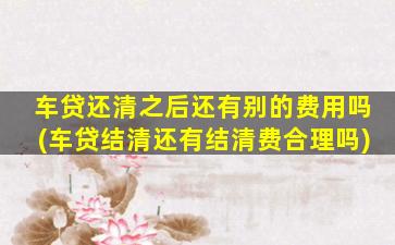 车贷还清之后还有别的费用吗(车贷结清还有结清费合理吗)