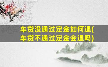 车贷没通过定金如何退(车贷不通过定金会退吗)