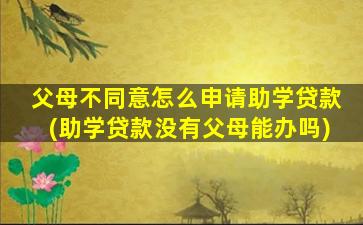 父母不同意怎么申请助学贷款(助学贷款没有父母能办吗)
