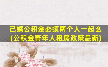 已婚公积金必须两个人一起么(公积金青年人租房政策最新)