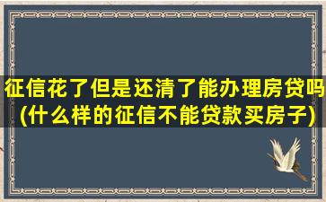 征信花了但是还清了能办理房贷吗(什么样的征信不能贷款买房子)
