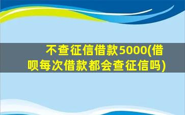 不查征信借款5000(借呗每次借款都会查征信吗)