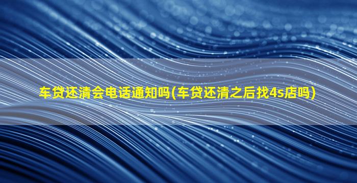 车贷还清会电话通知吗(车贷还清之后找4s店吗)
