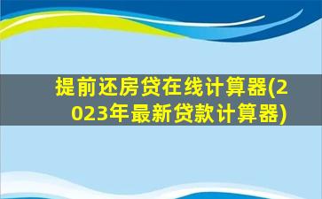 提前还房贷在线计算器(2023年最新贷款计算器)