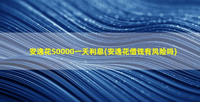 安逸花50000一天利息(安逸花借钱有风险吗)